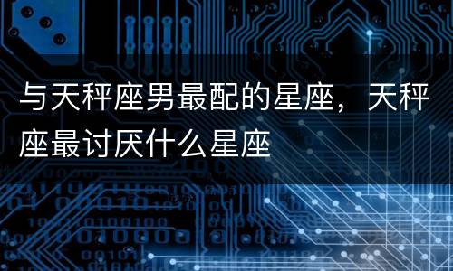与天秤座男最配的星座，天秤座最讨厌什么星座