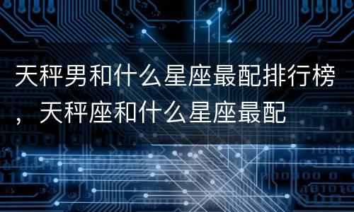天秤男和什么星座最配排行榜，天秤座和什么星座最配