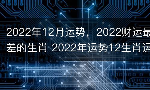 2022年12月运势，2022财运最差的生肖 2022年运势12生肖运势如何