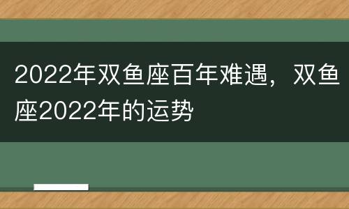2022年双鱼座百年难遇，双鱼座2022年的运势