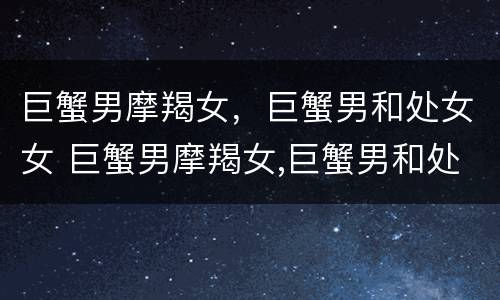 巨蟹男摩羯女，巨蟹男和处女女 巨蟹男摩羯女,巨蟹男和处女女配吗
