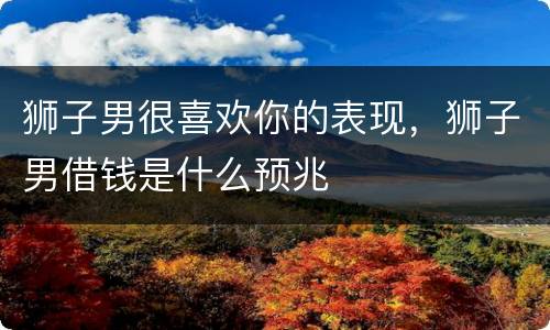 狮子男很喜欢你的表现，狮子男借钱是什么预兆