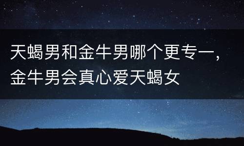 天蝎男和金牛男哪个更专一，金牛男会真心爱天蝎女