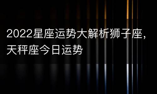 2022星座运势大解析狮子座，天秤座今日运势