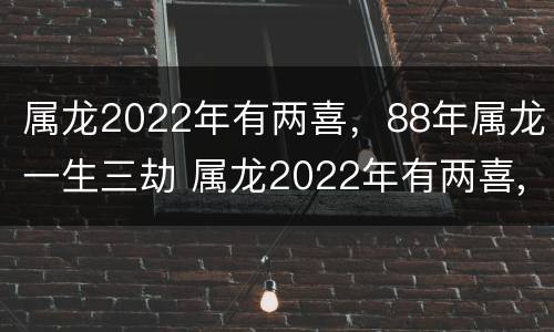 属龙2022年有两喜，88年属龙一生三劫 属龙2022年有两喜,88年属龙一生三劫吗