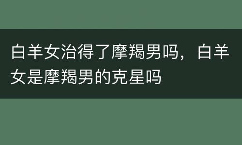 白羊女治得了摩羯男吗，白羊女是摩羯男的克星吗