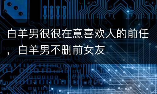 白羊男很很在意喜欢人的前任，白羊男不删前女友