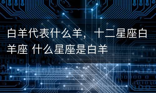 白羊代表什么羊，十二星座白羊座 什么星座是白羊