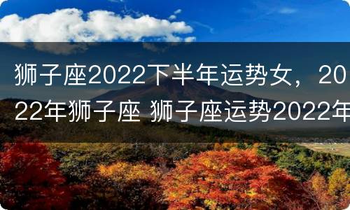 狮子座2022下半年运势女，2022年狮子座 狮子座运势2022年运势详解