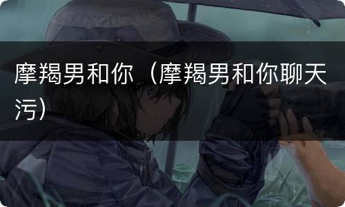 摩羯男和你（摩羯男和你聊天污）