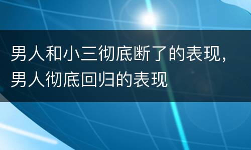 男人和小三彻底断了的表现，男人彻底回归的表现