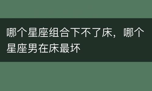 哪个星座组合下不了床，哪个星座男在床最坏