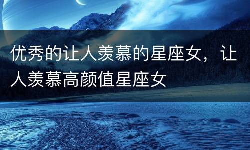 优秀的让人羡慕的星座女，让人羡慕高颜值星座女