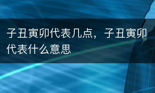 子丑寅卯代表几点，子丑寅卯代表什么意思