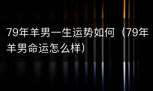 79年羊男一生运势如何（79年羊男命运怎么样）
