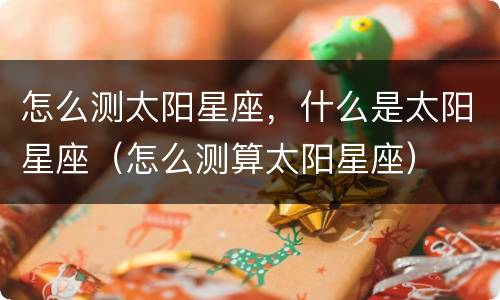 怎么测太阳星座，什么是太阳星座（怎么测算太阳星座）