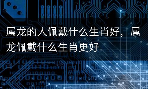 属龙的人佩戴什么生肖好，属龙佩戴什么生肖更好