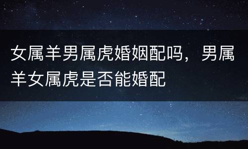 女属羊男属虎婚姻配吗，男属羊女属虎是否能婚配