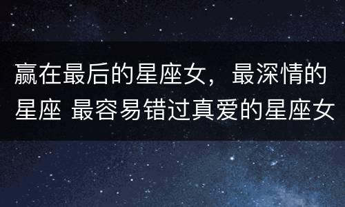 赢在最后的星座女，最深情的星座 最容易错过真爱的星座女