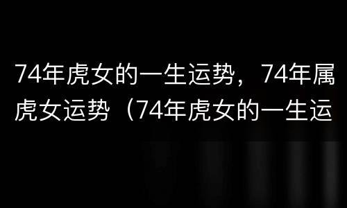74年虎女的一生运势，74年属虎女运势（74年虎女的一生运势,74年属虎女运势怎么样）