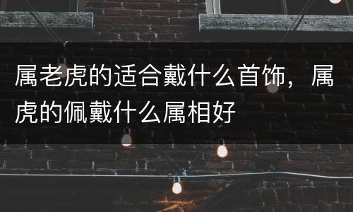 属老虎的适合戴什么首饰，属虎的佩戴什么属相好