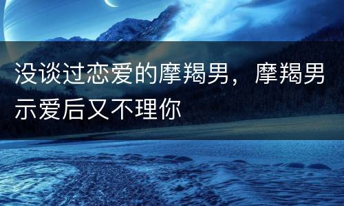 没谈过恋爱的摩羯男，摩羯男示爱后又不理你