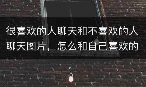 很喜欢的人聊天和不喜欢的人聊天图片，怎么和自己喜欢的人聊天，不会显得尴
