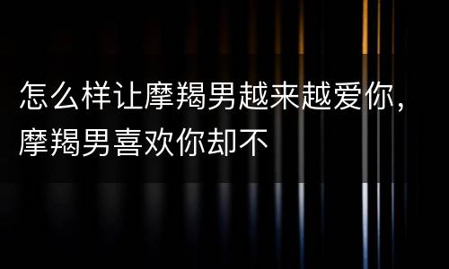 怎么样让摩羯男越来越爱你，摩羯男喜欢你却不