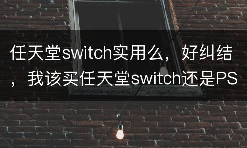 任天堂switch实用么，好纠结，我该买任天堂switch还是PS4呢