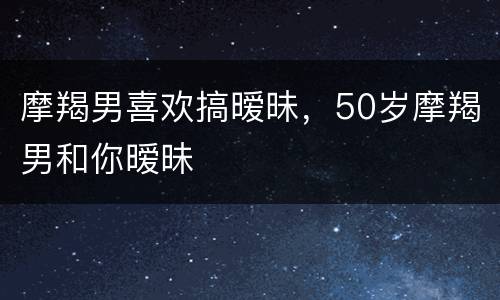摩羯男喜欢搞暧昧，50岁摩羯男和你暧昧