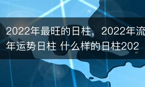 2022年最旺的日柱，2022年流年运势日柱 什么样的日柱2022年运气好