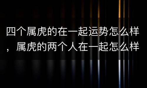 四个属虎的在一起运势怎么样，属虎的两个人在一起怎么样