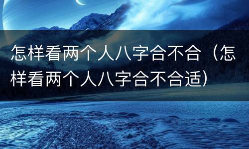 怎样看两个人八字合不合（怎样看两个人八字合不合适）