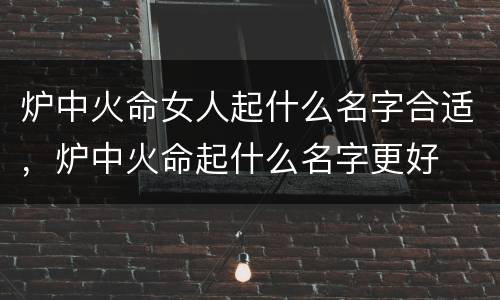 炉中火命女人起什么名字合适，炉中火命起什么名字更好