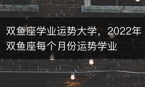 双鱼座学业运势大学，2022年双鱼座每个月份运势学业