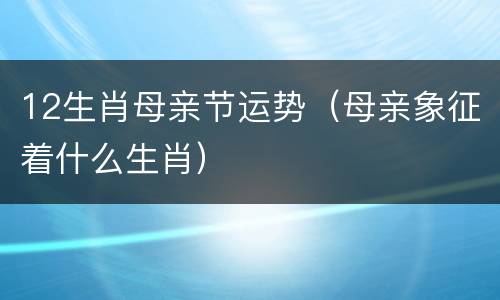 12生肖母亲节运势（母亲象征着什么生肖）