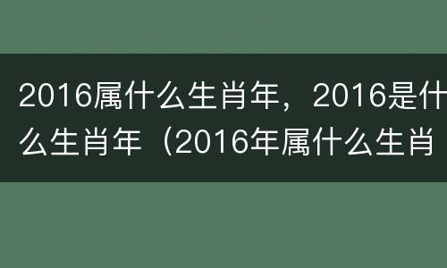 2016属什么生肖年，2016是什么生肖年（2016年属什么生肖年）