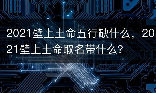 2021壁上土命五行缺什么，2021壁上土命取名带什么？