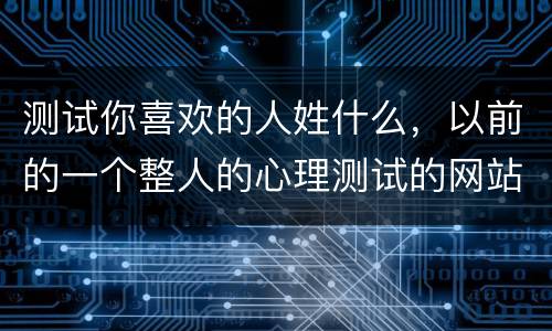 测试你喜欢的人姓什么，以前的一个整人的心理测试的网站在哪儿?就是写下一
