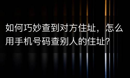 如何巧妙查到对方住址，怎么用手机号码查别人的住址？
