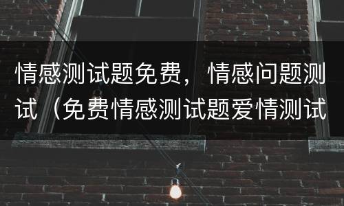 情感测试题免费，情感问题测试（免费情感测试题爱情测试题）