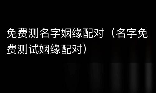 免费测名字姻缘配对（名字免费测试姻缘配对）