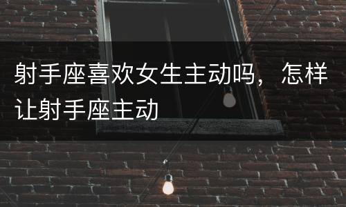 射手座喜欢女生主动吗，怎样让射手座主动