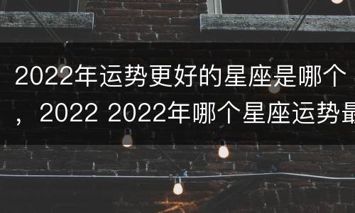 2022年运势更好的星座是哪个，2022 2022年哪个星座运势最好