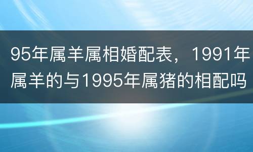 95年属羊属相婚配表，1991年属羊的与1995年属猪的相配吗