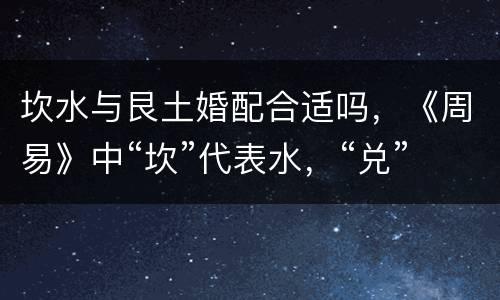 坎水与艮土婚配合适吗，《周易》中“坎”代表水，“兑”代表泽，泽中是水，