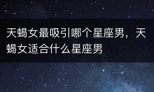 天蝎女最吸引哪个星座男，天蝎女适合什么星座男