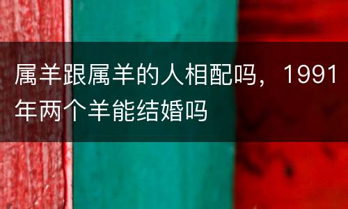 属羊跟属羊的人相配吗，1991年两个羊能结婚吗