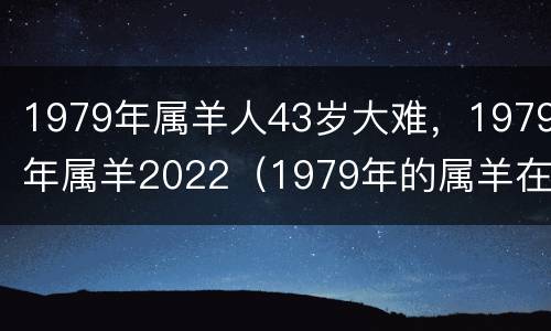 1979年属羊人43岁大难，1979年属羊2022（1979年的属羊在2022怎么样）