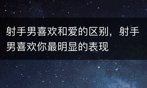 射手男喜欢和爱的区别，射手男喜欢你最明显的表现